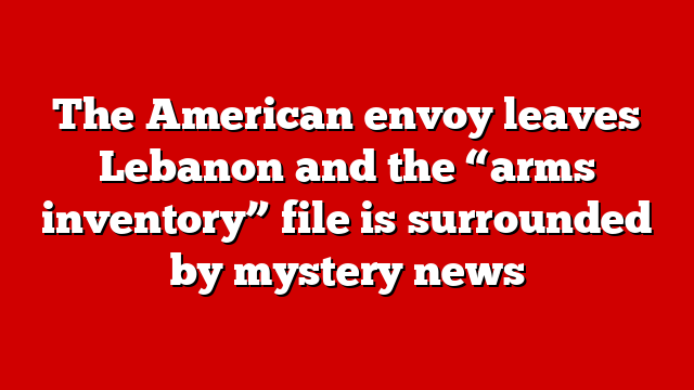 The American envoy leaves Lebanon and the “arms inventory” file is surrounded by mystery news