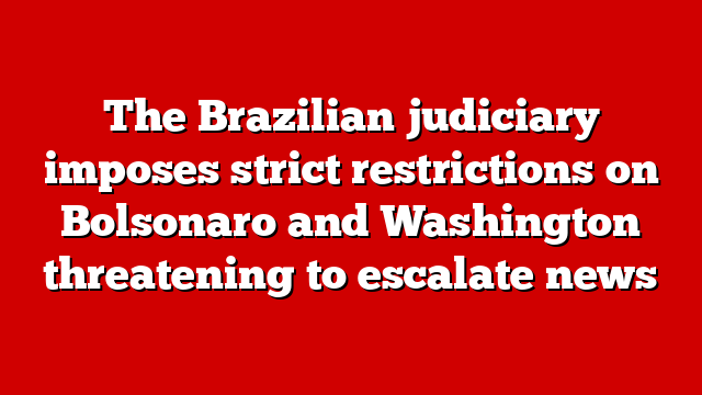 The Brazilian judiciary imposes strict restrictions on Bolsonaro and Washington threatening to escalate news