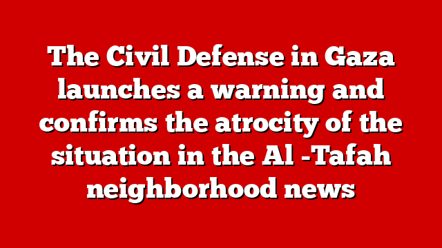 The Civil Defense in Gaza launches a warning and confirms the atrocity of the situation in the Al -Tafah neighborhood news