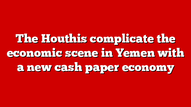 The Houthis complicate the economic scene in Yemen with a new cash paper economy