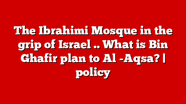 The Ibrahimi Mosque in the grip of Israel .. What is Bin Ghafir plan to Al -Aqsa? | policy