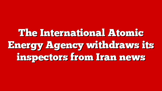 The International Atomic Energy Agency withdraws its inspectors from Iran news