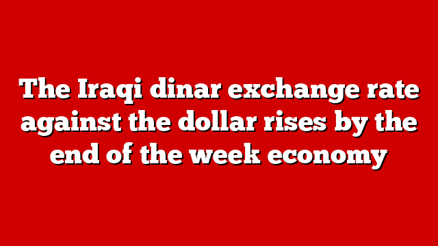 The Iraqi dinar exchange rate against the dollar rises by the end of the week economy