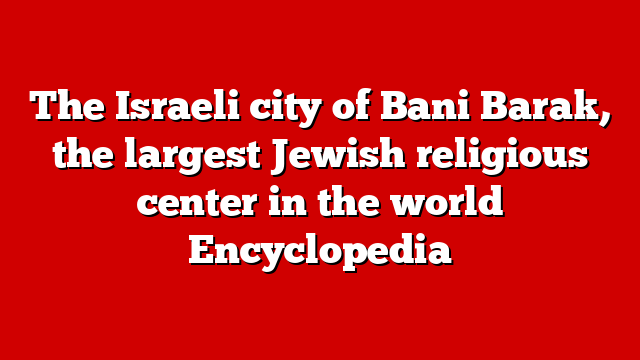 The Israeli city of Bani Barak, the largest Jewish religious center in the world Encyclopedia