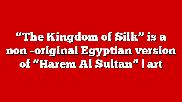 “The Kingdom of Silk” is a non -original Egyptian version of “Harem Al Sultan” | art