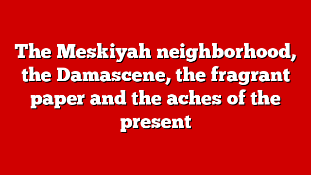 The Meskiyah neighborhood, the Damascene, the fragrant paper and the aches of the present