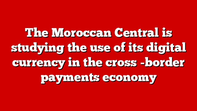 The Moroccan Central is studying the use of its digital currency in the cross -border payments economy