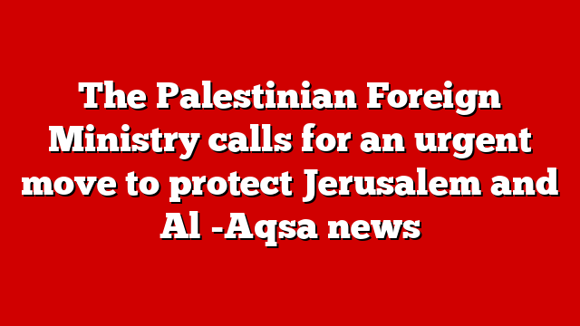 The Palestinian Foreign Ministry calls for an urgent move to protect Jerusalem and Al -Aqsa news