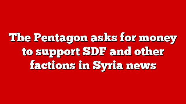 The Pentagon asks for money to support SDF and other factions in Syria news