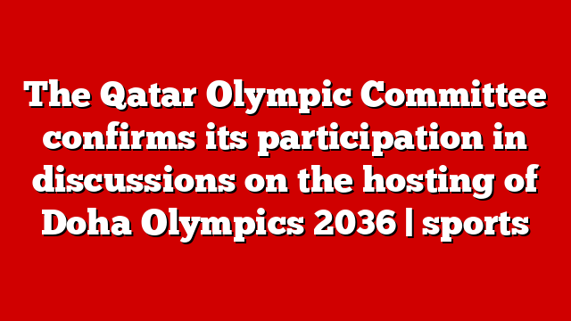 The Qatar Olympic Committee confirms its participation in discussions on the hosting of Doha Olympics 2036 | sports