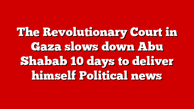 The Revolutionary Court in Gaza slows down Abu Shabab 10 days to deliver himself Political news