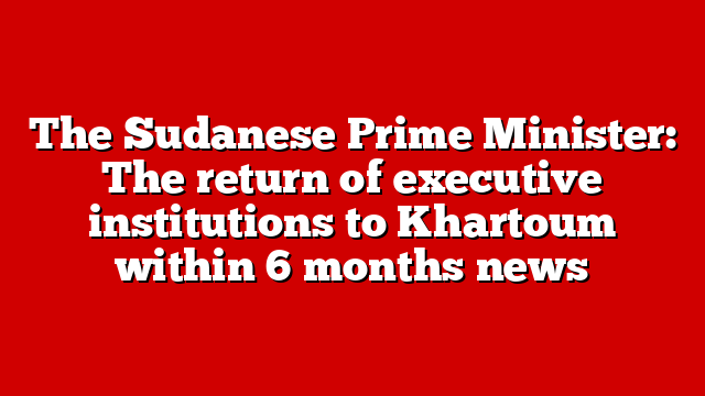 The Sudanese Prime Minister: The return of executive institutions to Khartoum within 6 months news