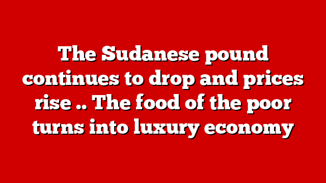 The Sudanese pound continues to drop and prices rise .. The food of the poor turns into luxury economy