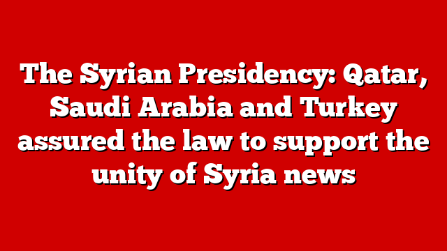 The Syrian Presidency: Qatar, Saudi Arabia and Turkey assured the law to support the unity of Syria news