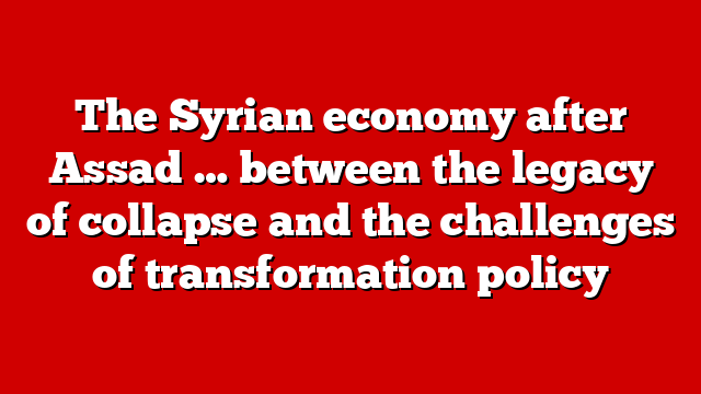 The Syrian economy after Assad … between the legacy of collapse and the challenges of transformation policy