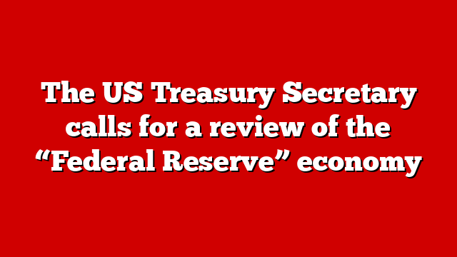 The US Treasury Secretary calls for a review of the “Federal Reserve” economy