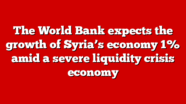 The World Bank expects the growth of Syria’s economy 1% amid a severe liquidity crisis economy