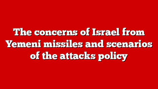 The concerns of Israel from Yemeni missiles and scenarios of the attacks policy