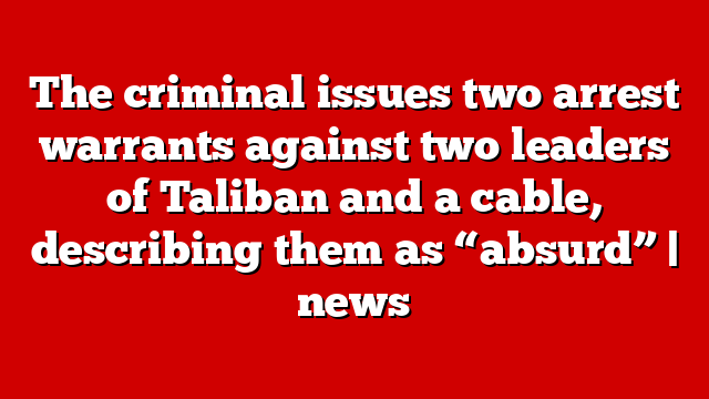 The criminal issues two arrest warrants against two leaders of Taliban and a cable, describing them as “absurd” | news