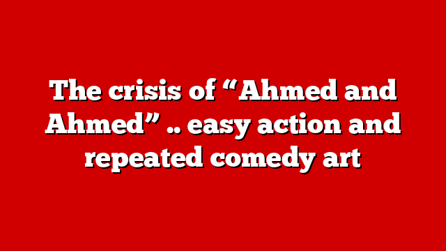 The crisis of “Ahmed and Ahmed” .. easy action and repeated comedy art