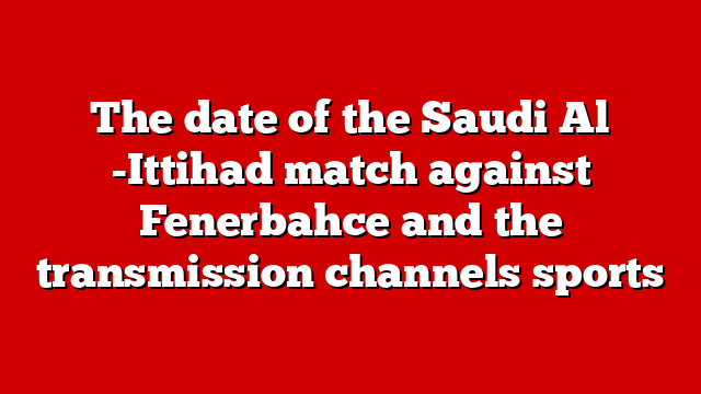 The date of the Saudi Al -Ittihad match against Fenerbahce and the transmission channels sports