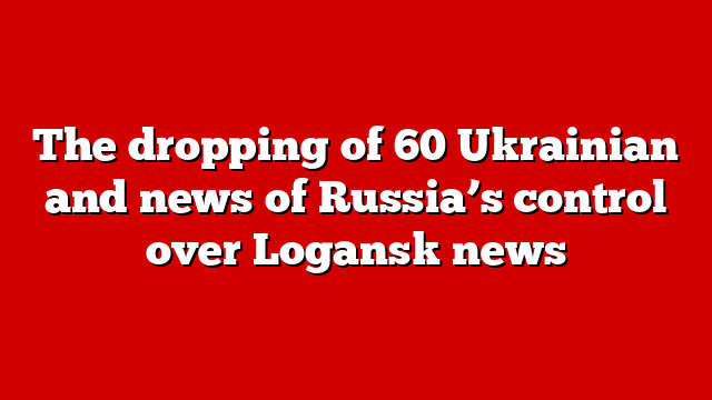 The dropping of 60 Ukrainian and news of Russia’s control over Logansk news