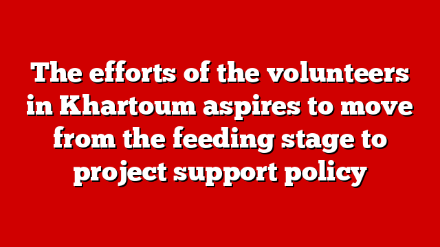 The efforts of the volunteers in Khartoum aspires to move from the feeding stage to project support policy