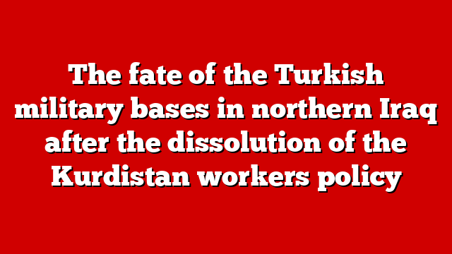 The fate of the Turkish military bases in northern Iraq after the dissolution of the Kurdistan workers policy