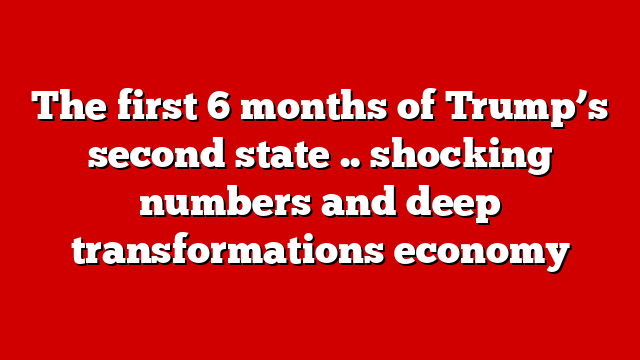 The first 6 months of Trump’s second state .. shocking numbers and deep transformations economy