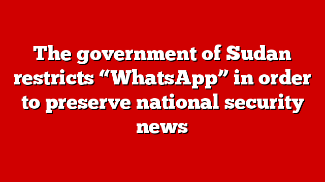The government of Sudan restricts “WhatsApp” in order to preserve national security news