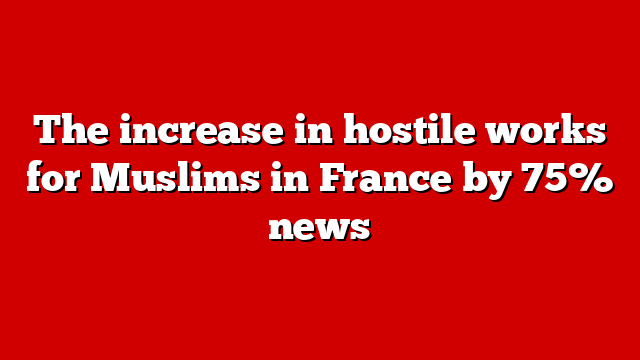 The increase in hostile works for Muslims in France by 75% news