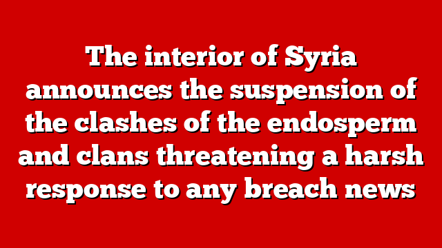 The interior of Syria announces the suspension of the clashes of the endosperm and clans threatening a harsh response to any breach news