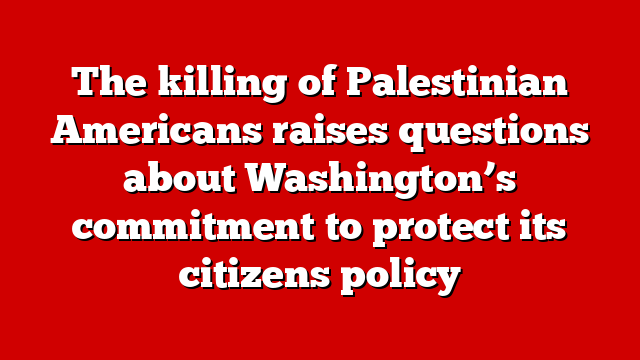 The killing of Palestinian Americans raises questions about Washington’s commitment to protect its citizens policy