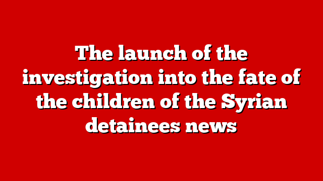 The launch of the investigation into the fate of the children of the Syrian detainees news