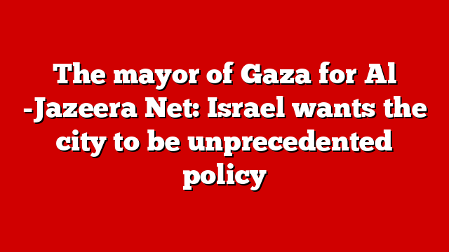 The mayor of Gaza for Al -Jazeera Net: Israel wants the city to be unprecedented policy