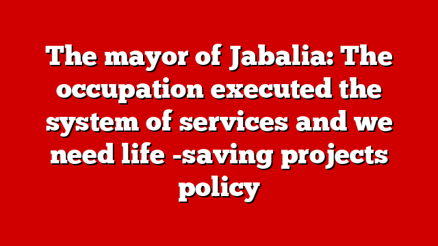 The mayor of Jabalia: The occupation executed the system of services and we need life -saving projects policy