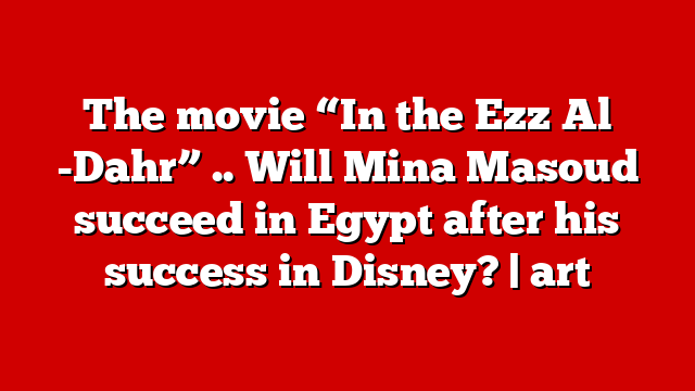 The movie “In the Ezz Al -Dahr” .. Will Mina Masoud succeed in Egypt after his success in Disney? | art
