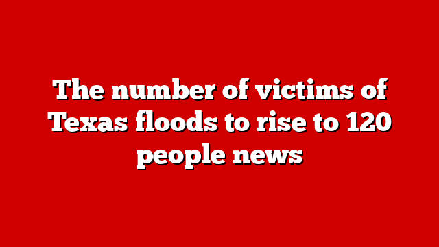 The number of victims of Texas floods to rise to 120 people news