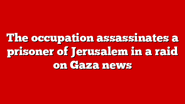The occupation assassinates a prisoner of Jerusalem in a raid on Gaza news