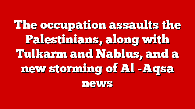 The occupation assaults the Palestinians, along with Tulkarm and Nablus, and a new storming of Al -Aqsa news