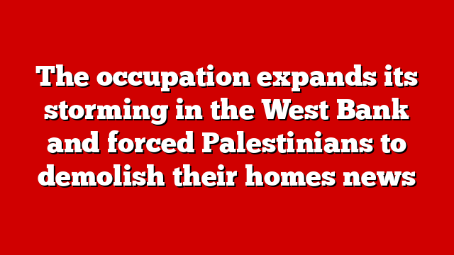 The occupation expands its storming in the West Bank and forced Palestinians to demolish their homes news