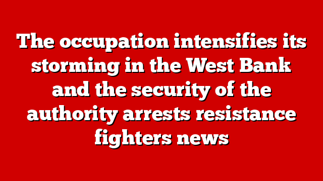 The occupation intensifies its storming in the West Bank and the security of the authority arrests resistance fighters news