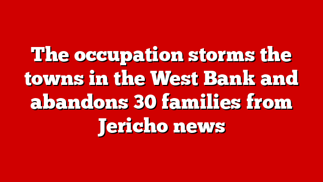 The occupation storms the towns in the West Bank and abandons 30 families from Jericho news