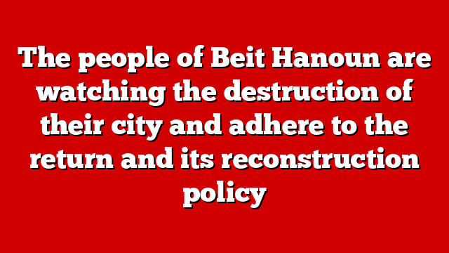 The people of Beit Hanoun are watching the destruction of their city and adhere to the return and its reconstruction policy