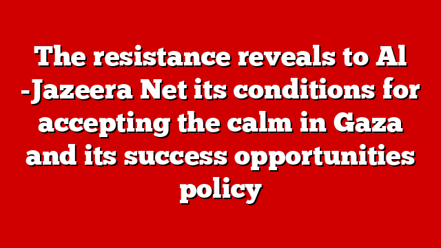 The resistance reveals to Al -Jazeera Net its conditions for accepting the calm in Gaza and its success opportunities policy