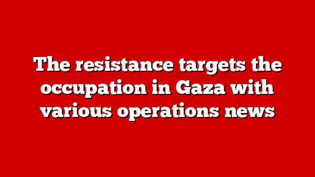 The resistance targets the occupation in Gaza with various operations news