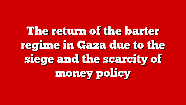The return of the barter regime in Gaza due to the siege and the scarcity of money policy