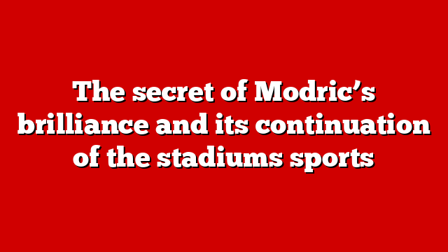 The secret of Modric’s brilliance and its continuation of the stadiums sports