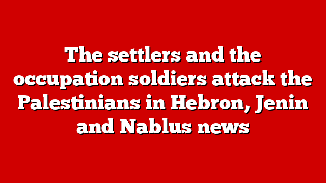 The settlers and the occupation soldiers attack the Palestinians in Hebron, Jenin and Nablus news