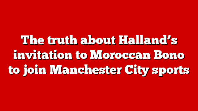 The truth about Halland’s invitation to Moroccan Bono to join Manchester City sports